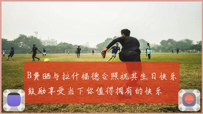 B费晒与拉什福德合照祝其生日快乐鼓励享受当下你值得拥有的快乐
