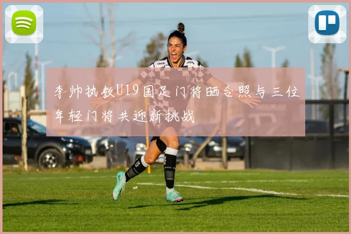 李帅执教U19国足门将晒合照与三位年轻门将共迎新挑战