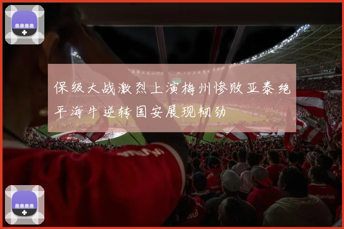 保级大战激烈上演梅州惨败亚泰绝平海牛逆转国安展现韧劲