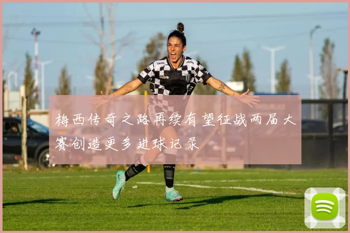 梅西传奇之路再续有望征战两届大赛创造更多进球记录