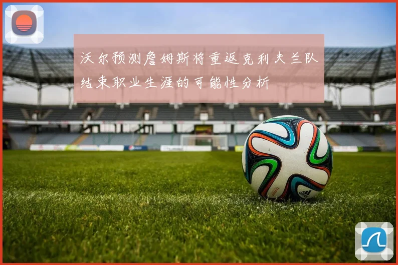 沃尔预测詹姆斯将重返克利夫兰队结束职业生涯的可能性分析