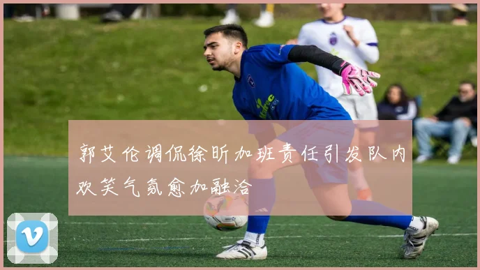 郭艾伦调侃徐昕加班责任引发队内欢笑气氛愈加融洽