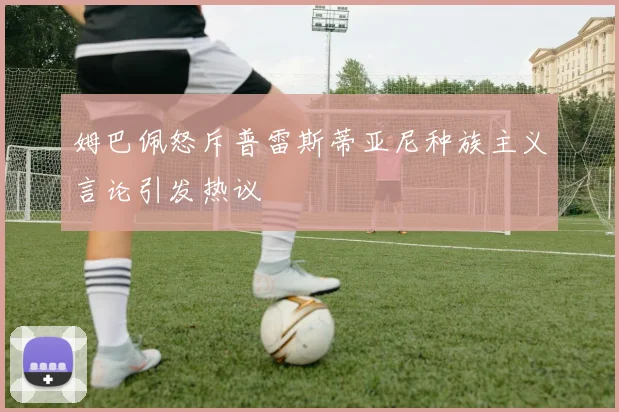 姆巴佩怒斥普雷斯蒂亚尼种族主义言论引发热议