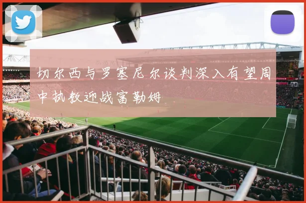 切尔西与罗塞尼尔谈判深入有望周中执教迎战富勒姆