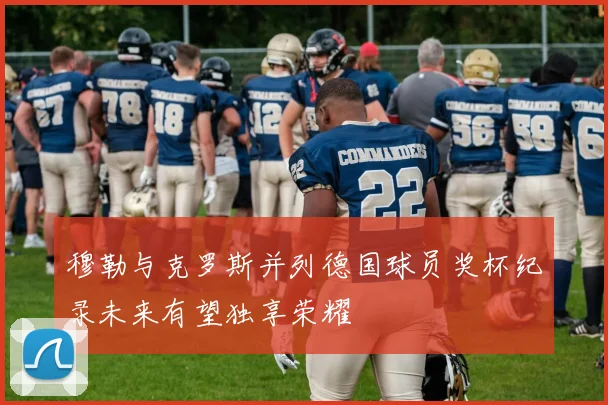 穆勒与克罗斯并列德国球员奖杯纪录未来有望独享荣耀