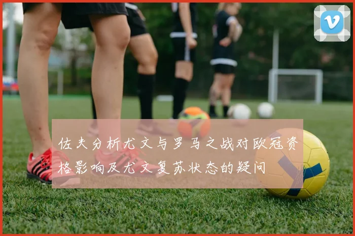 佐夫分析尤文与罗马之战对欧冠资格影响及尤文复苏状态的疑问