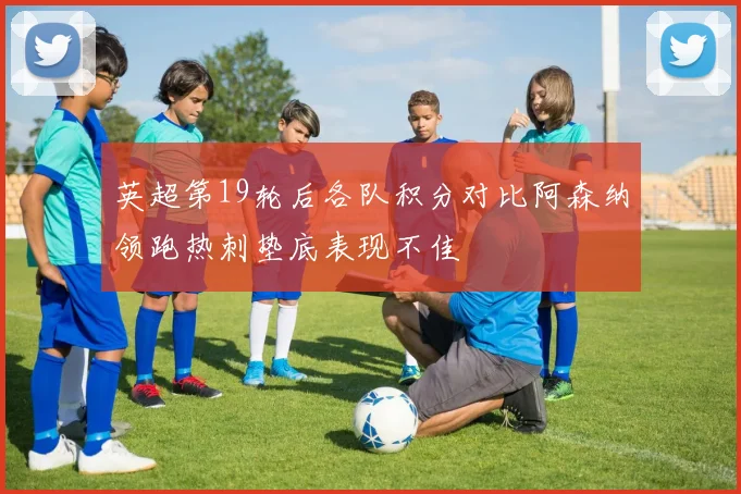 英超第19轮后各队积分对比阿森纳领跑热刺垫底表现不佳