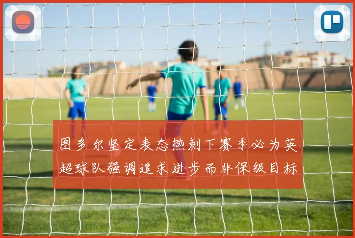 图多尔坚定表态热刺下赛季必为英超球队强调追求进步而非保级目标